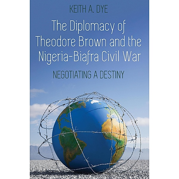 The Diplomacy of Theodore Brown and the Nigeria-Biafra Civil War, Keith A. Dye