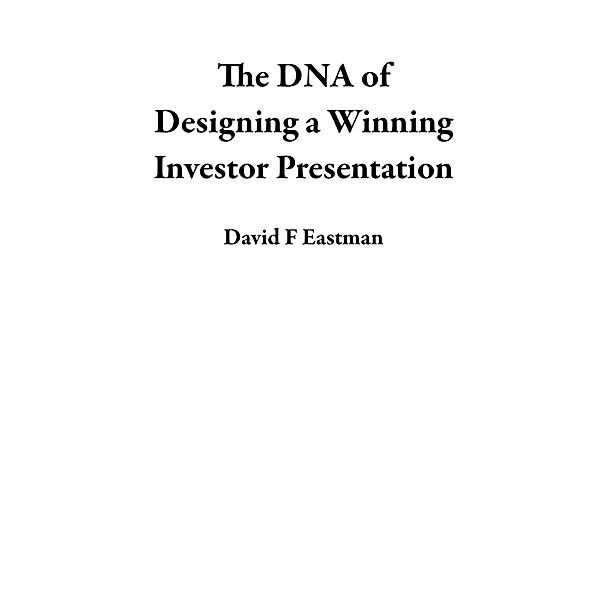 The DNA of Designing a Winning Investor Presentation, David F Eastman