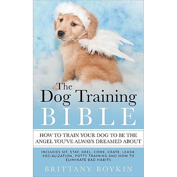 The Dog Training Bible - How to Train Your Dog to be the Angel You've Always Dreamed About: Includes Sit, Stay, Heel, Come, Crate, Leash, Socialization, Potty Training and How to Eliminate Bad Habits, Brittany Boykin