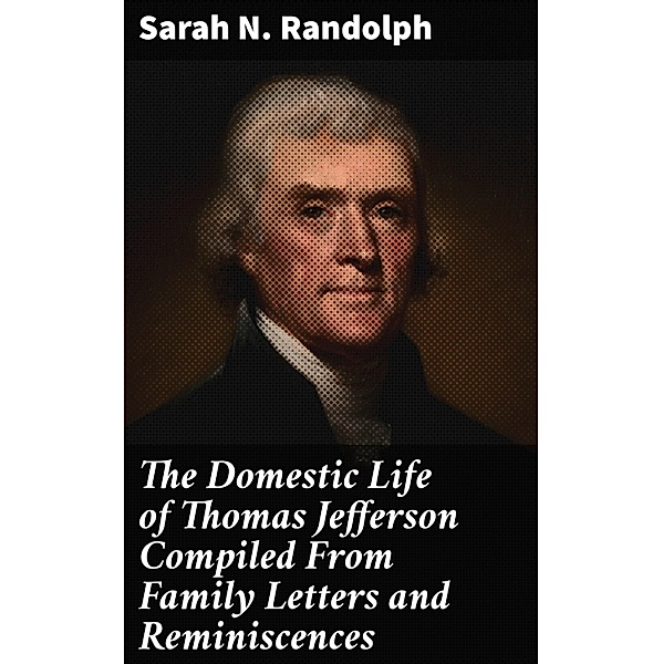 The Domestic Life of Thomas Jefferson Compiled From Family Letters and Reminiscences, Sarah N. Randolph