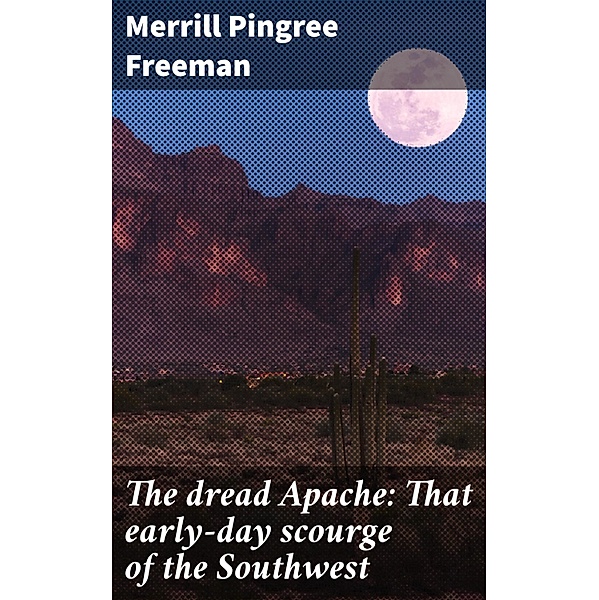 The dread Apache: That early-day scourge of the Southwest, Merrill Pingree Freeman