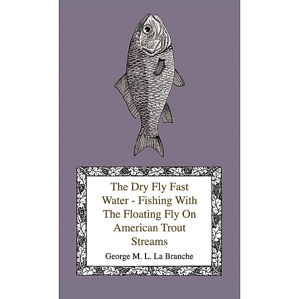 The Dry Fly Fast Water - Fishing with the Floating Fly on American Trout Streams, Together with Some Observations on Fly Fishing in General, George M. L. La Branche