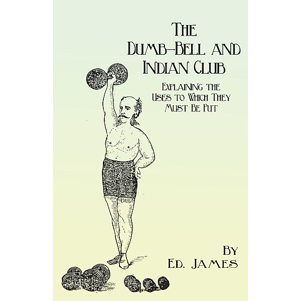 The Dumb-Bell and Indian Club - Explaining the Uses to Which They Must Be Put, with Numerous Illustrations of the Various Movements; Also A Treatise on the Muscular Advantages Derived from these Exercises, Ed. James