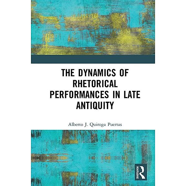 The Dynamics of Rhetorical Performances in Late Antiquity, Alberto J. Quiroga Puertas