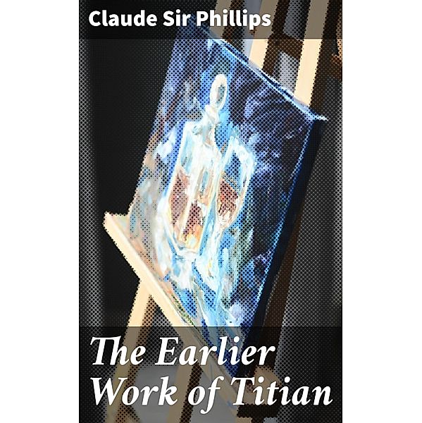 The Earlier Work of Titian, Claude Phillips