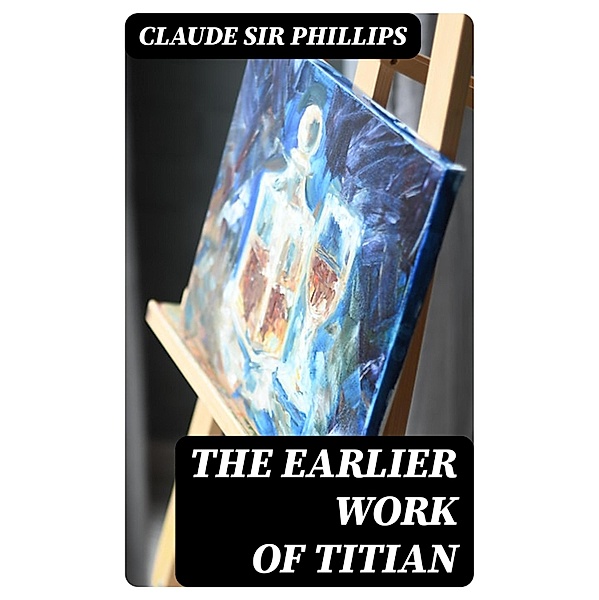 The Earlier Work of Titian, Claude Phillips