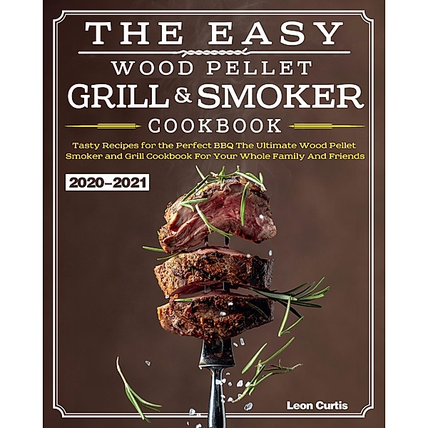 The Easy Wood Pellet Smoker and Grill Cookbook 2020-2021:Tasty Recipes for the Perfect BBQ,The Ultimate Wood Pellet Smoker and Grill Cookbook For Your Whole Family And Friends, Leon Curtis