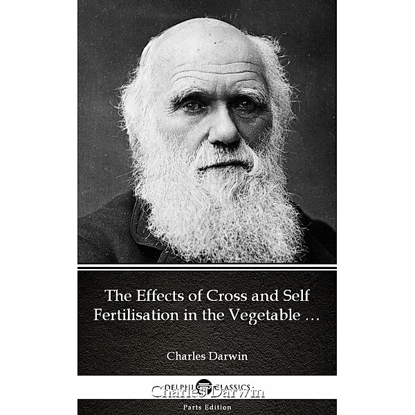 The Effects of Cross and Self Fertilisation in the Vegetable Kingdom by Charles Darwin - Delphi Classics (Illustrated) / Delphi Parts Edition (Charles Darwin) Bd.16, Charles Darwin