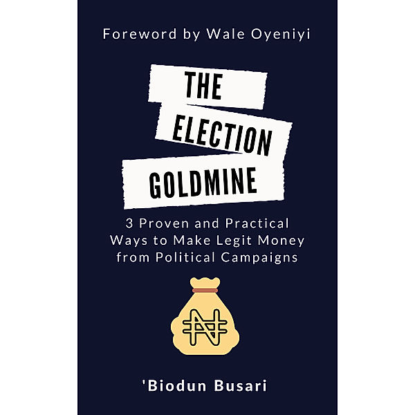 The Election Goldmine: 3 Proven and Practical Ways to Make Legit Money from Political Campaigns, 'Biodun Busari