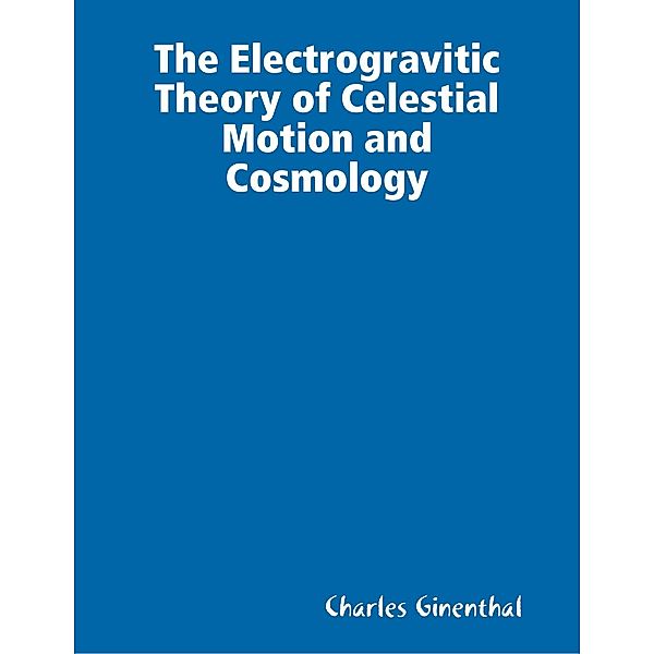 The Electrogravitic Theory of Celestial Motion and Cosmology, Charles Ginenthal