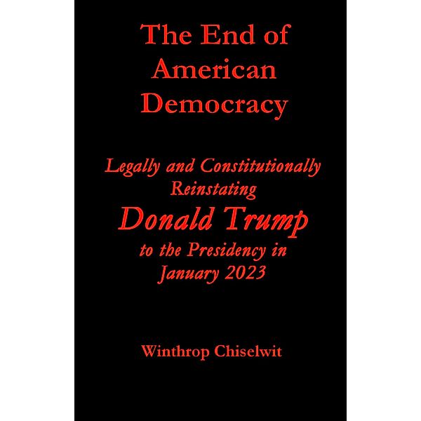 The End of American Democracy: Legally and Constitutionally Reinstating Donald Trump to the Presidency in January 2023, Winthrop Chiselwit