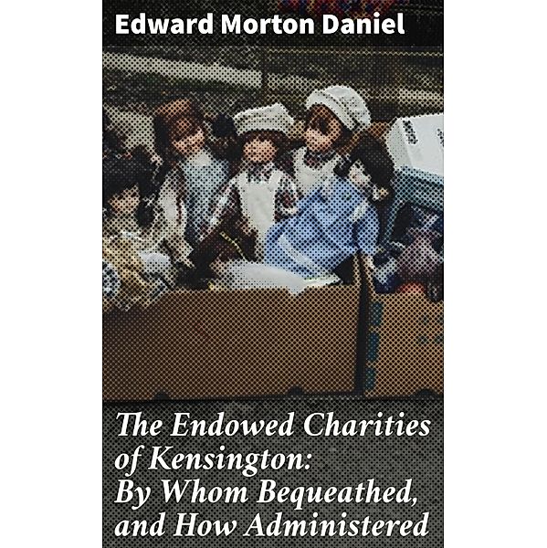 The Endowed Charities of Kensington: By Whom Bequeathed, and How Administered, Edward Morton Daniel