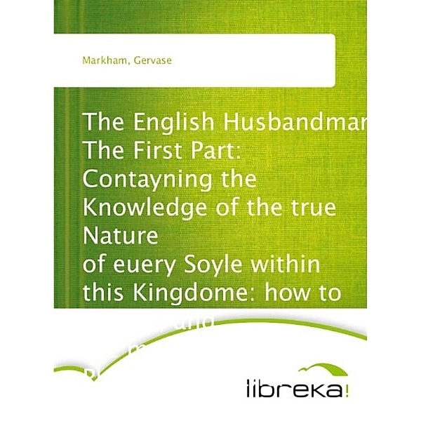 The English Husbandman The First Part: Contayning the Knowledge of the true Nature of euery Soyle within this Kingdome: how to Plow it; and the manner of the Plough, and other Instruments, Gervase Markham