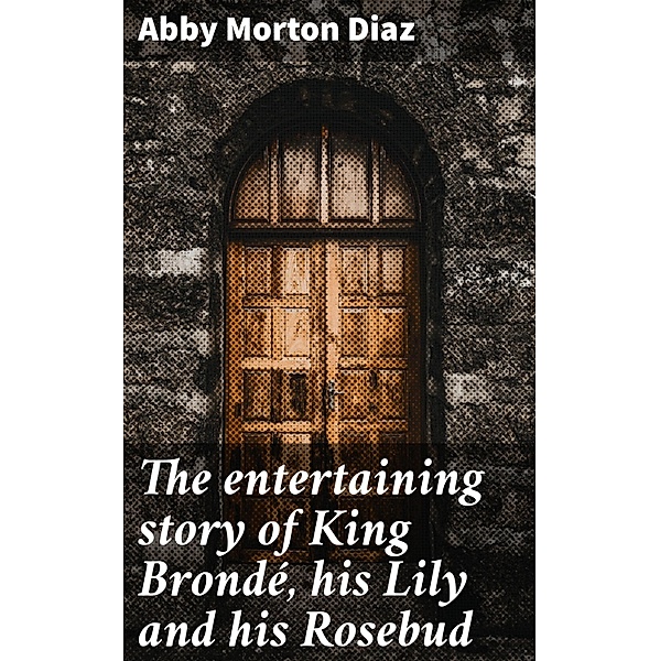 The entertaining story of King Brondé, his Lily and his Rosebud, Abby Morton Diaz