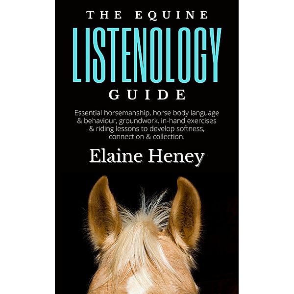 The Equine Listenology Guide - Essential Horsemanship, Horse Body Language & Behaviour, Groundwork, In-hand Exercises & Riding Lessons to Develop Softness, Connection & Collection., Elaine Heney