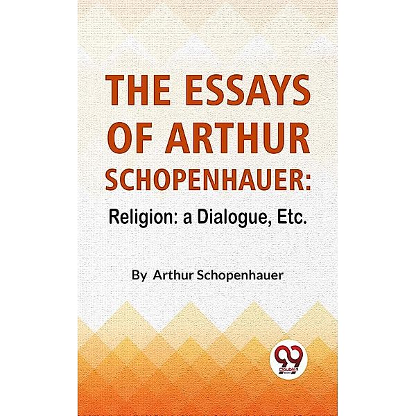 The Essays Of Arthur Schopenhauer: Religion: A Dialogue, Etc., Arthur Schopenhauer