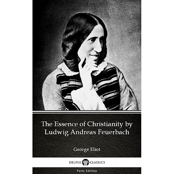 The Essence of Christianity by Ludwig Andreas Feuerbach by George Eliot - Delphi Classics (Illustrated) / Delphi Parts Edition (George Eliot) Bd.13, George Eliot