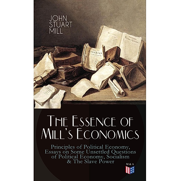 The Essence of Mill's Economics: Principles of Political Economy, Essays on Some Unsettled Questions of Political Economy, Socialism & The Slave Power, John Stuart Mill