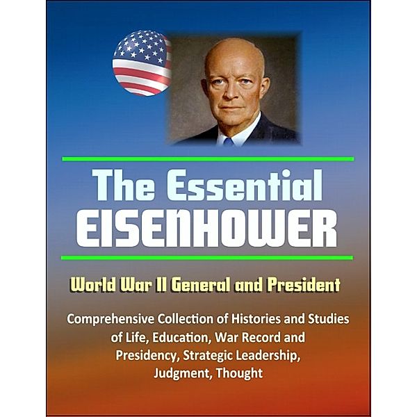 The Essential Eisenhower: World War II General and President - Comprehensive Collection of Histories and Studies of Life, Education, War Record, and Presidency, Strategic Leadership, Judgment, Thought