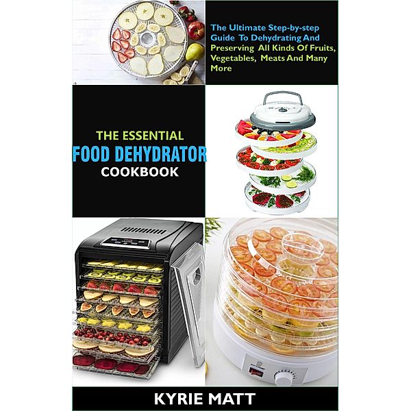 The Essential Food Dehydrator Cookbook:The Ultimate Step-by-step Guide To Dehydrating And Preserving All Kinds Of Fruits, Vegetables, Meats And Many More, Kyrie Matt