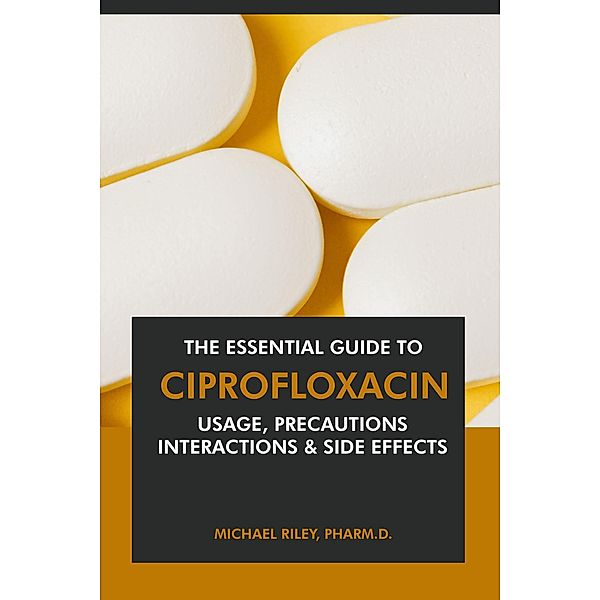 The Essential Guide to Ciprofloxacin: Usage, Precautions, Interactions and Side Effects., Michael Riley