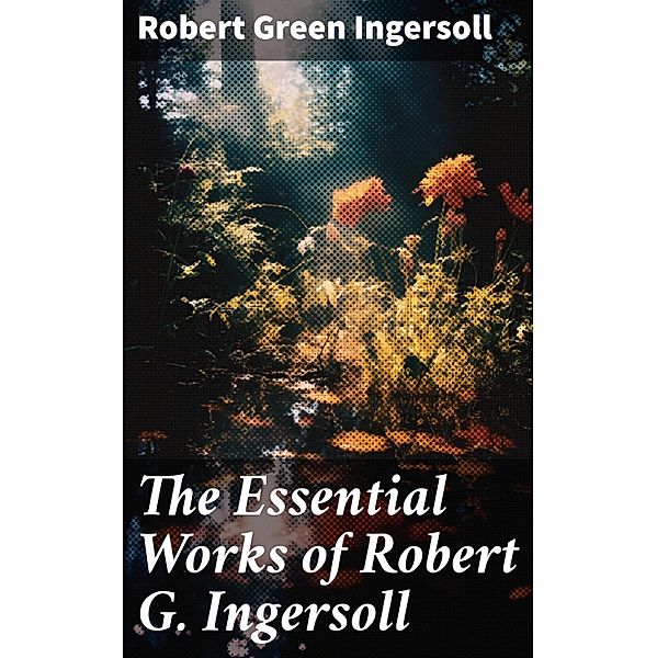 The Essential Works of Robert G. Ingersoll, Robert Green Ingersoll