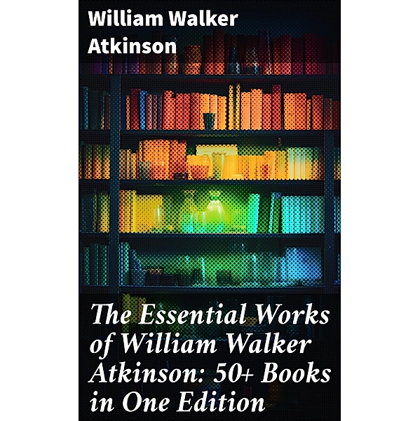 The Essential Works of William Walker Atkinson: 50+ Books in One Edition, William Walker Atkinson