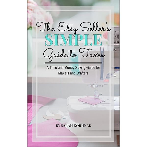 The Etsy Seller's Simple Guide to Taxes - A Time and Money Saving Guide for Makers and Crafters, Sarah Korhnak