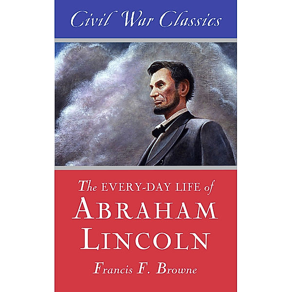 The Every-day Life of Abraham Lincoln (Civil War Classics), Francis Fisher Browne