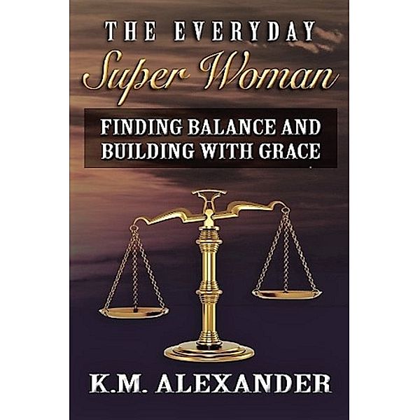 The Everyday Super Woman: Finding Balance and Building with Grace, K.M. Alexander