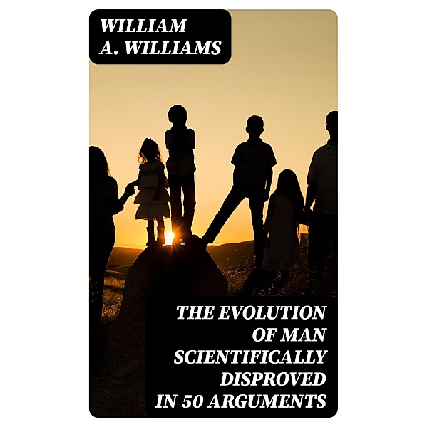 The Evolution of Man Scientifically Disproved in 50 Arguments, William A. Williams
