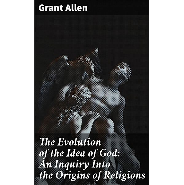 The Evolution of the Idea of God: An Inquiry Into the Origins of Religions, Grant Allen