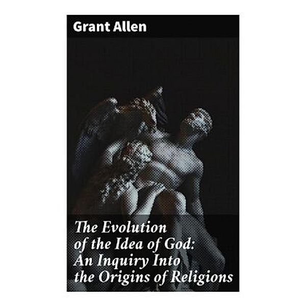 The Evolution of the Idea of God: An Inquiry Into the Origins of Religions, Grant Allen