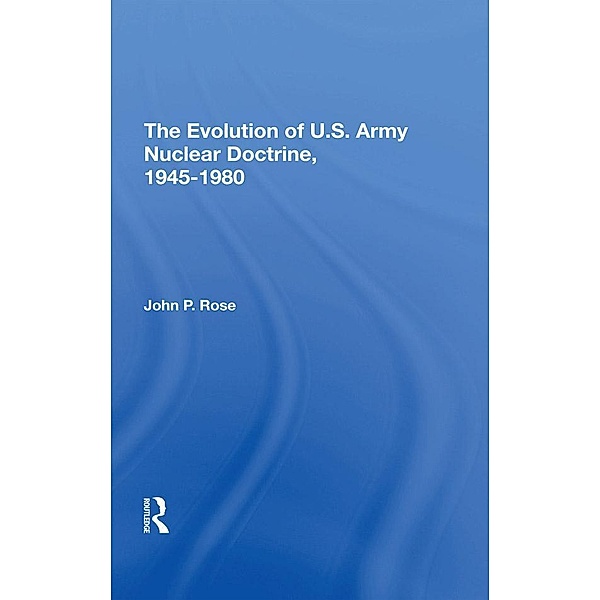 The Evolution Of U.s. Army Nuclear Doctrine, 1945-1980, John P Rose