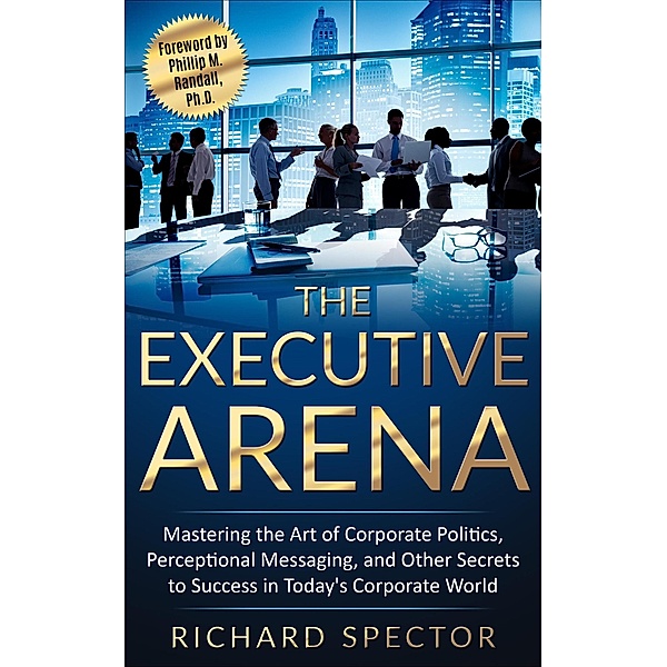 The Executive Arena: Mastering the Art of Corporate Politics, Perceptional Messaging, and Other Secrets to Success in Today's Corporate World!, Richard Spector