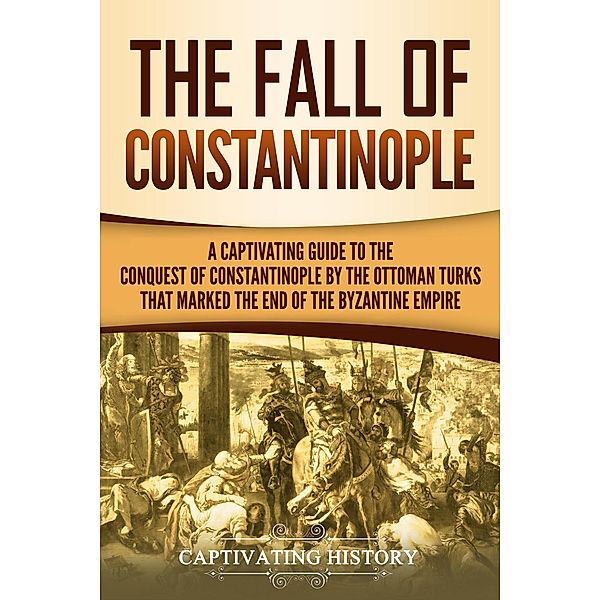 The Fall of Constantinople: A Captivating Guide to the Conquest of Constantinople by the Ottoman Turks that Marked the end of the Byzantine Empire, Captivating History