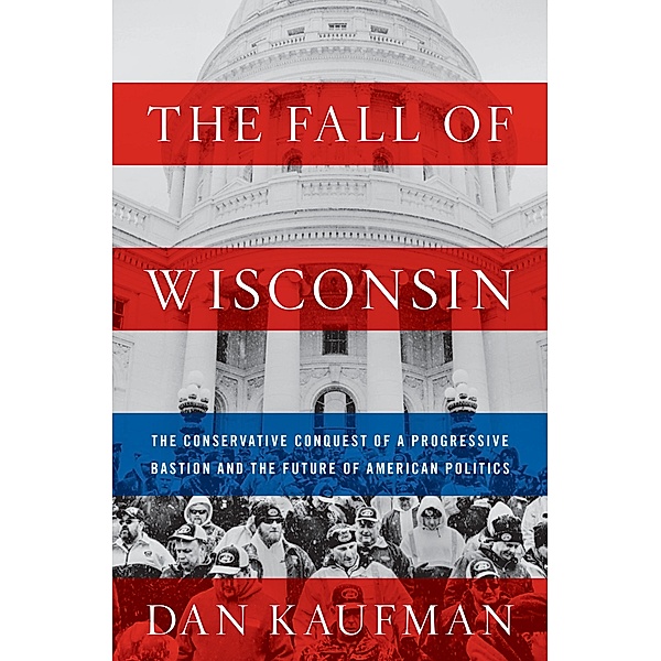 The Fall of Wisconsin: The Conservative Conquest of a Progressive Bastion and the Future of American Politics, Dan Kaufman