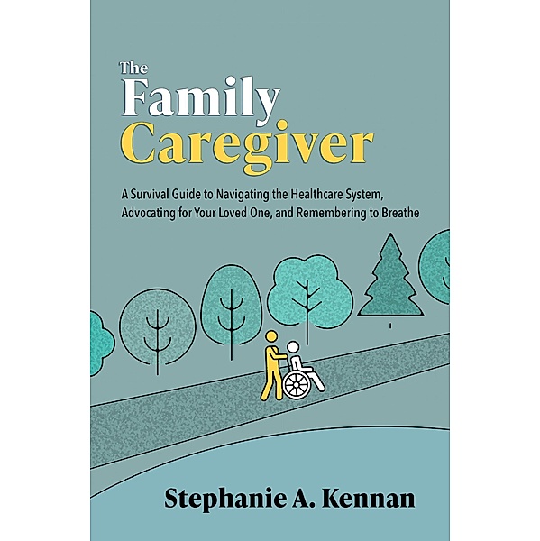 The Family Caregiver: A Survival Guide to Navigating the Healthcare System, Advocating for Your Loved One, and Remembering to Breathe, Stephanie A. Kennan