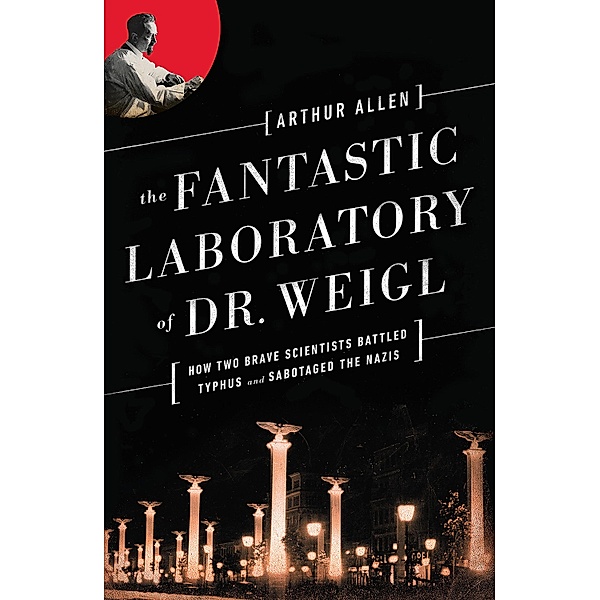 The Fantastic Laboratory of Dr. Weigl: How Two Brave Scientists Battled Typhus and Sabotaged the Nazis, Arthur Allen
