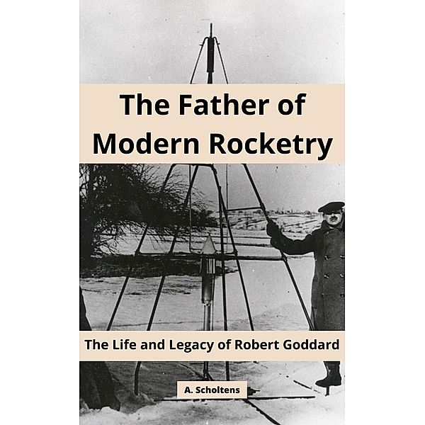 The Father of Modern Rocketry: The Life and Legacy of Robert Goddard, A. Scholtens