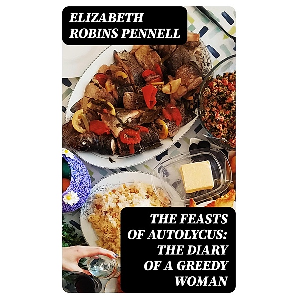 The Feasts of Autolycus: The Diary of a Greedy Woman, Elizabeth Robins Pennell