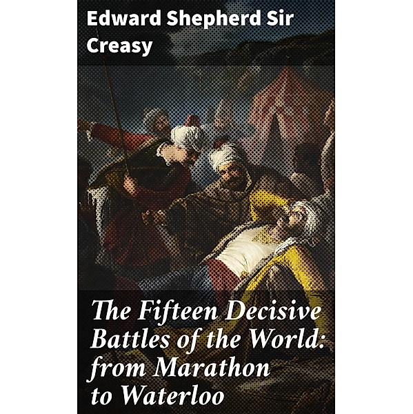 The Fifteen Decisive Battles of the World: from Marathon to Waterloo, Edward Shepherd Creasy