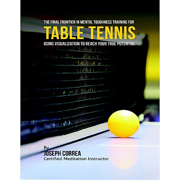 The Final Frontier In Mental Toughness Training for Table Tennis : Using Visualization to Reach Your True Potential, Joseph Correa