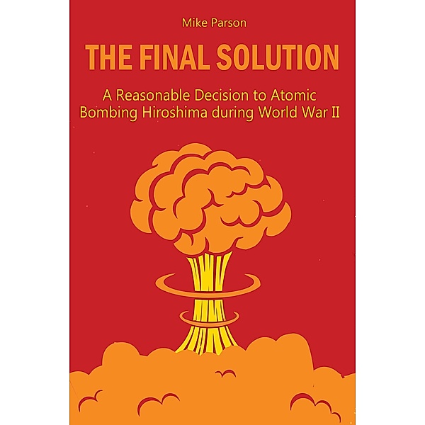 The Final Solution A Reasonable Decision to Atomic Bombing Hiroshima  during World War II, Mike Parson