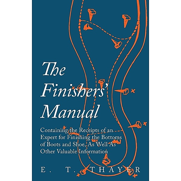 The Finishers' Manual - Containing the Receipts of an Expert for Finishing the Bottoms of Boots and Shoe, As Well As Other Valuable Information, E. T. Thayer
