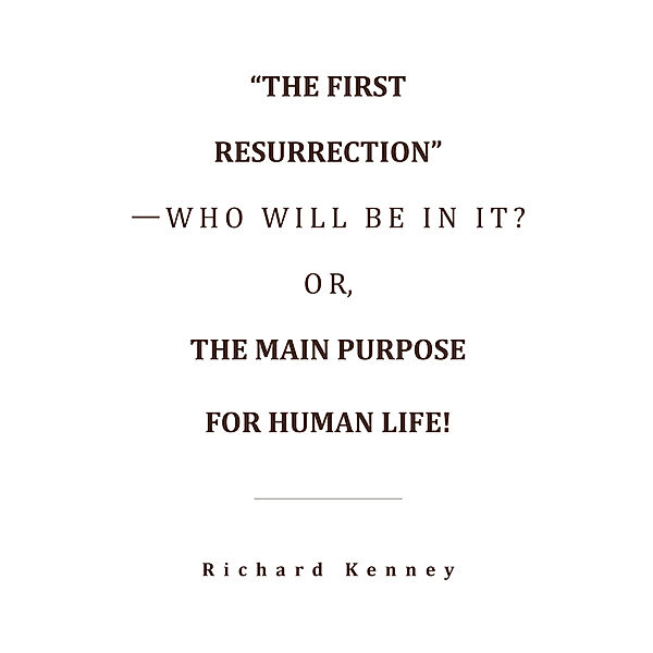 “The First Resurrection”—Who Will Be in It? Or, the Main Purpose for Human Life!, Richard Kenney