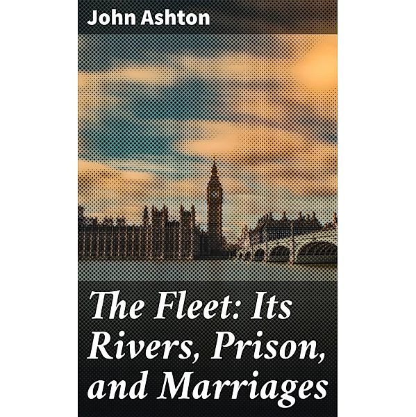 The Fleet: Its Rivers, Prison, and Marriages, John Ashton