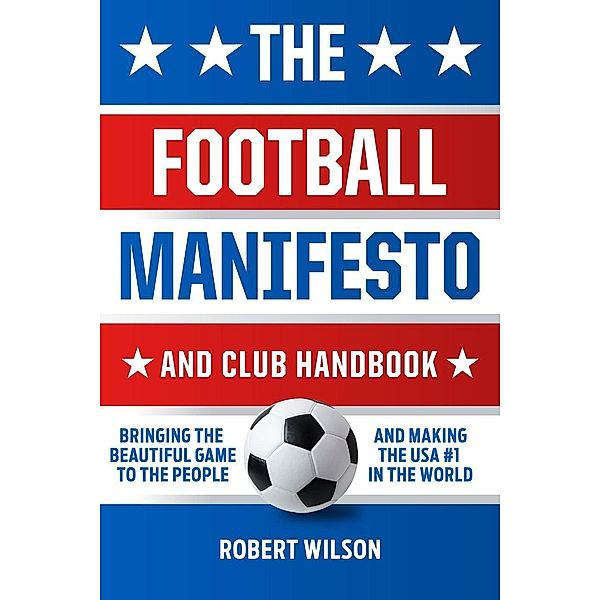 The Football Manifesto and Club Handbook: Bringing the Beautiful Game to the People and Making the USA #1 in the World, Robert Wilson