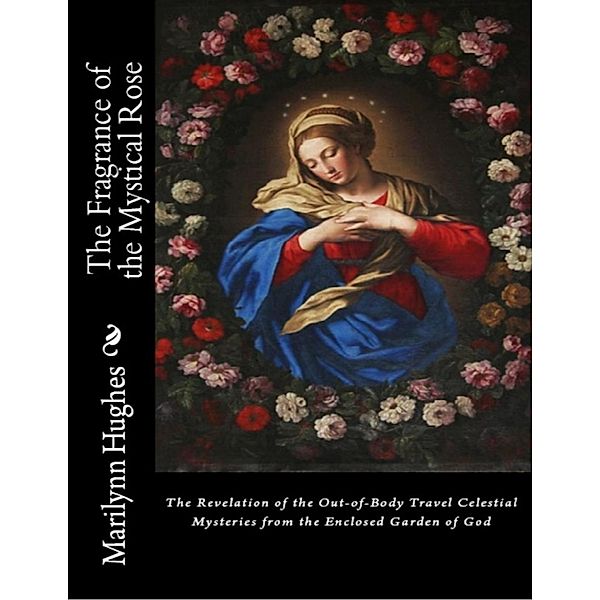 The Fragrance of the Mystical Rose: The Revelation of the Out-of-body Travel Celestial Mysteries from the Enclosed Garden of God, Marilynn Hughes