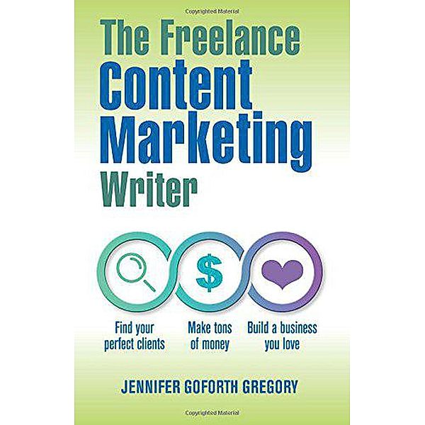 The Freelance Content Marketing Writer: Find Your Perfect Clients, Make Tons of Money and Build a Business You Love, Jennifer Goforth Gregory